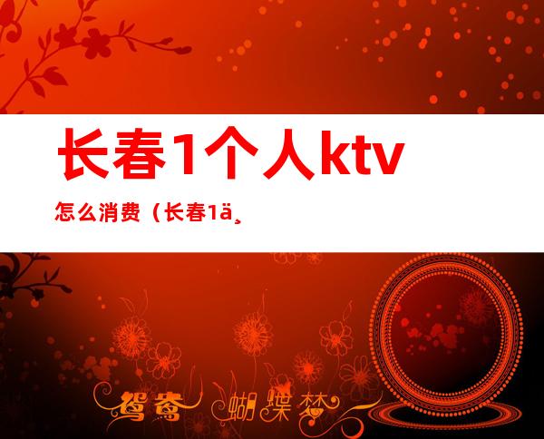 长春1个人ktv怎么消费（长春1个人ktv怎么消费划算）