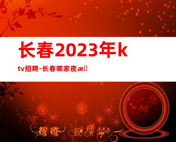 长春2023年ktv招聘-长春哪家夜总会招聘员工兼职高薪好上班