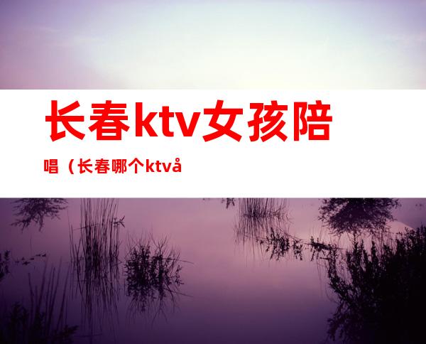 长春ktv女孩陪唱（长春哪个ktv女孩最多?有陪唱的?）