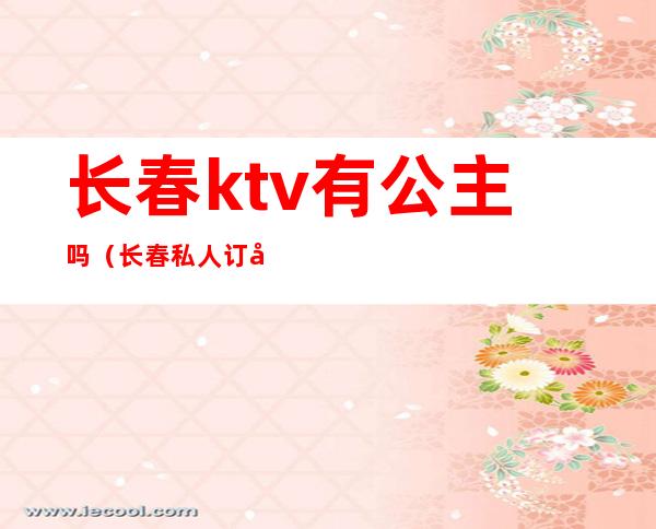 长春ktv有公主吗（长春私人订制ktv公主）