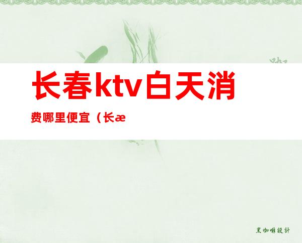 长春ktv白天消费哪里便宜（长春ktv哪家好）