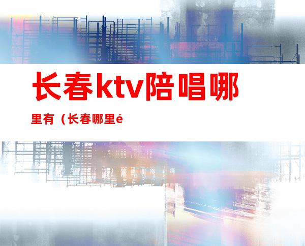 长春ktv陪唱哪里有（长春哪里陪唱最便宜）