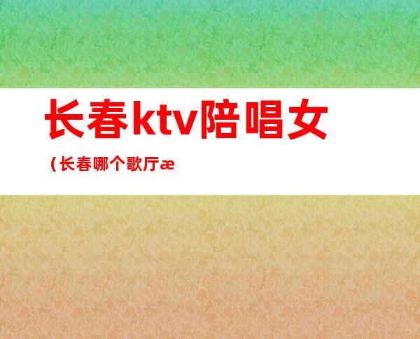 长春ktv陪唱女（长春哪个歌厅有陪唱）