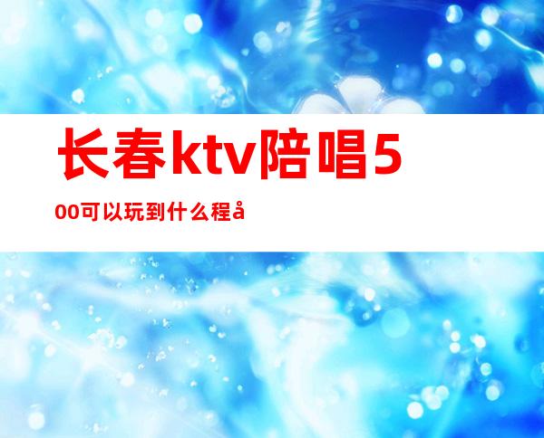 长春ktv陪唱500可以玩到什么程度（贵阳ktv陪唱500可以玩到什么程度）