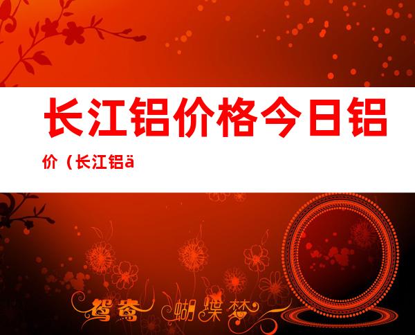 长江铝价格今日铝价（长江铝价格今日铝价格行情1）