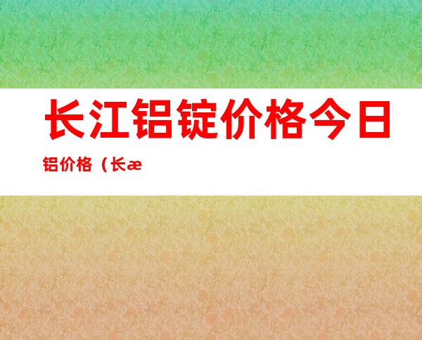 长江铝锭价格今日铝价格（长江铝锭价格今天铝价）