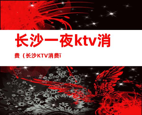 长沙一夜ktv消费（长沙KTV消费）