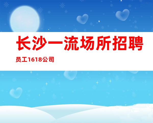 长沙一流场所招聘员工16/18公司生意火爆上班有保障