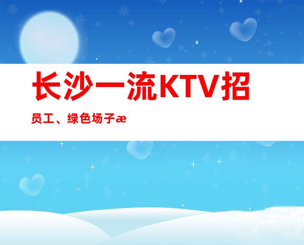 长沙一流KTV招员工、绿色场子没有不良内容 疫情过后找我上班