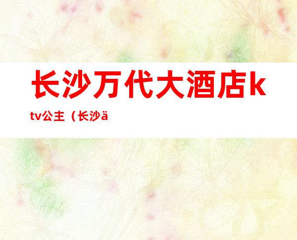 长沙万代大酒店ktv公主（长沙万代大酒店ktv公主多少钱）