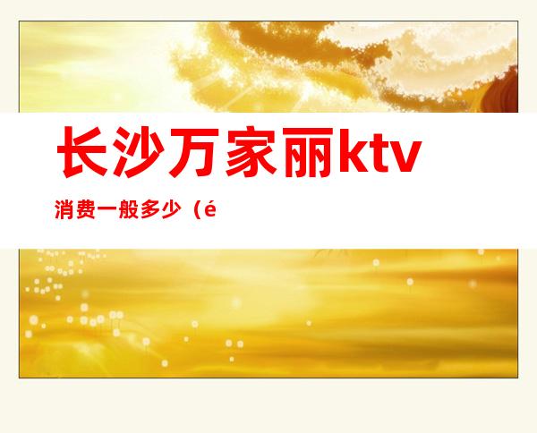 长沙万家丽ktv消费一般多少（长沙万丽会ktv怎么样）