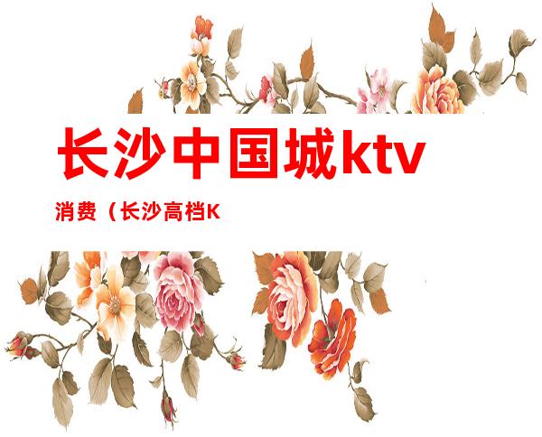 长沙中国城ktv消费（长沙高档KTV）