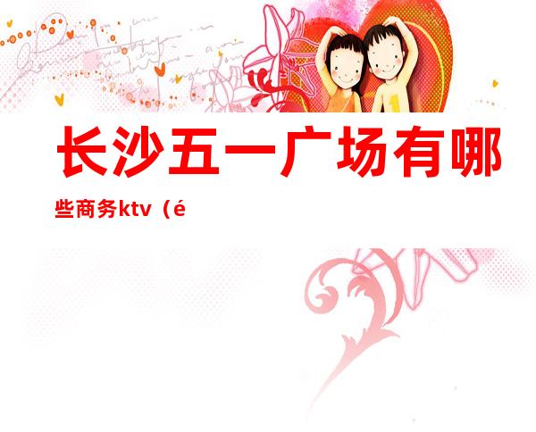 长沙五一广场有哪些商务ktv（长沙市区五一广场）