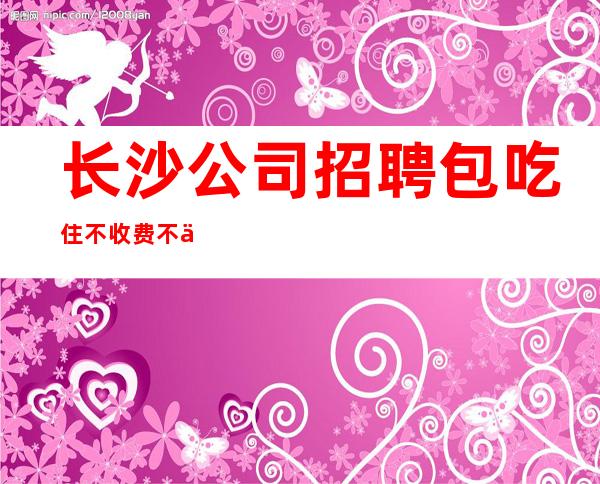 长沙公司招聘包吃住不收费不乱收费更高KTV招聘环境好