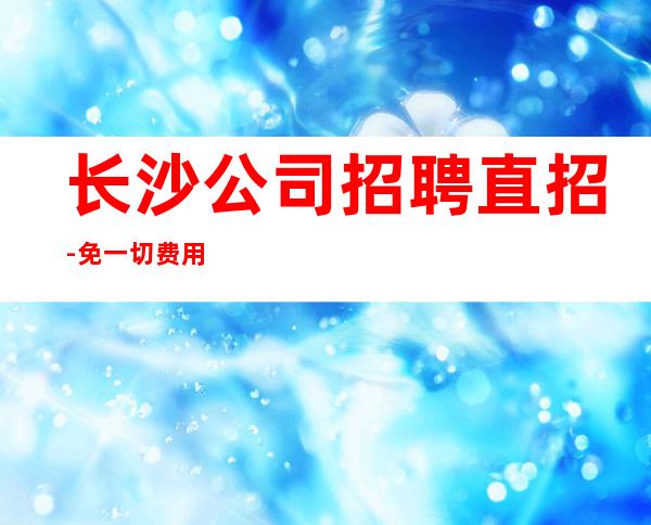 长沙公司招聘直招-免一切费用亲自负责靠谱