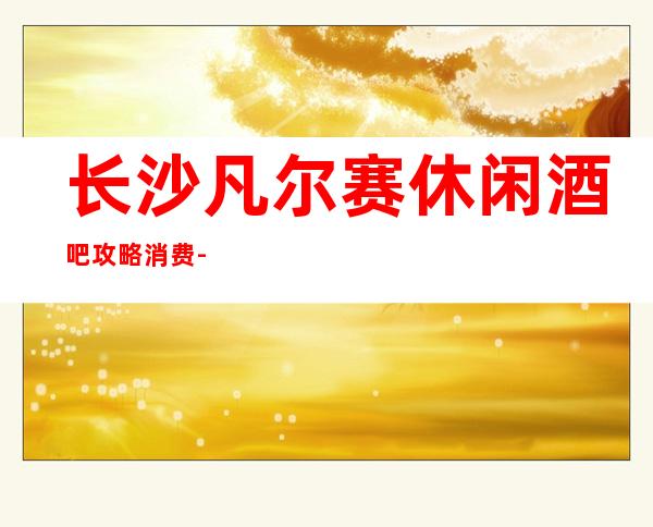 长沙凡尔赛休闲酒吧攻略消费-只要来这里，肯定让你满载而归