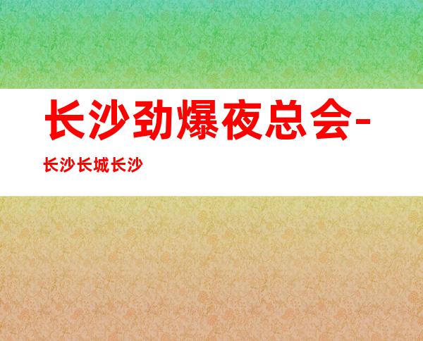 长沙劲爆夜总会-长沙长城长沙会ktv值得一去热门KTV夜总会