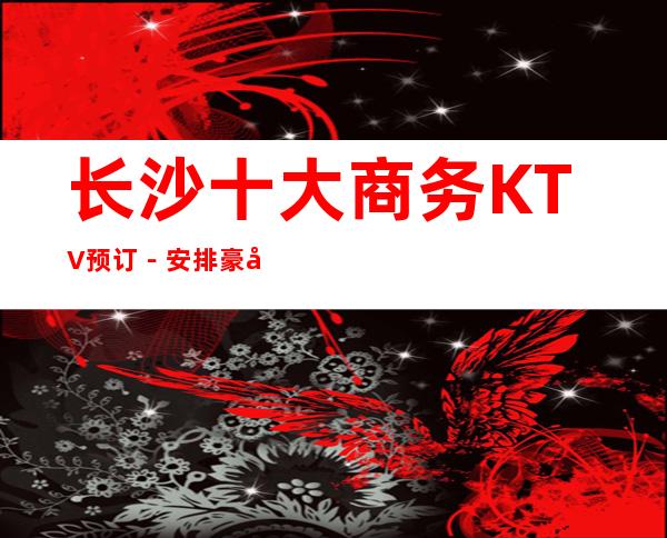 长沙十大商务KTV预订－安排豪华娱乐阵容 – 长沙长沙商务KTV