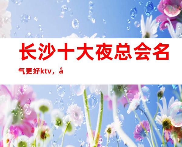 长沙十大夜总会名气更好ktv，带你玩转长沙