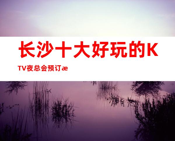 长沙十大好玩的KTV夜总会预订榜 – 长沙长沙商务KTV