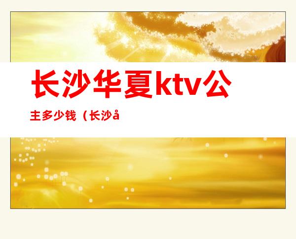 长沙华夏ktv公主多少钱（长沙华夏ktv公主多少钱一位）