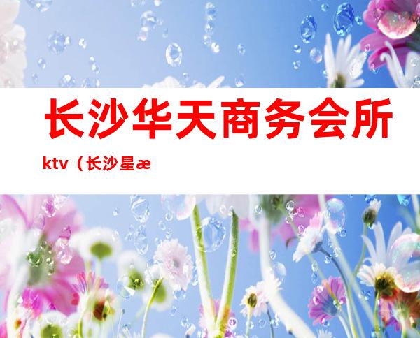 长沙华天商务会所ktv（长沙星沙华天酒店足浴）