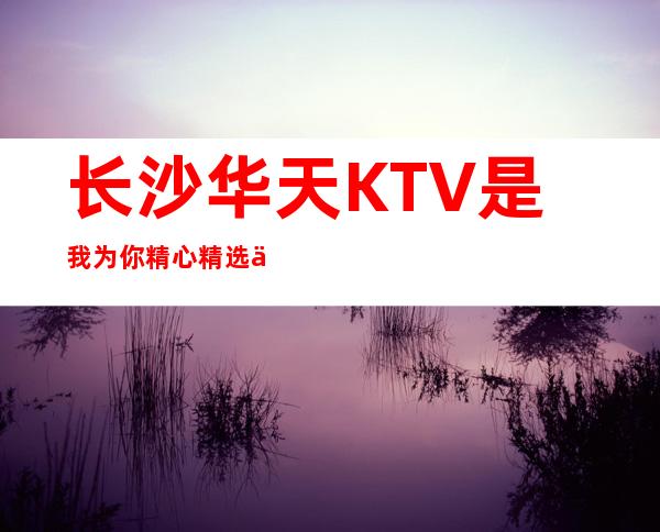 长沙华天KTV是我为你精心精选一家