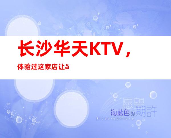 长沙华天KTV，体验过这家店让人流连忘返