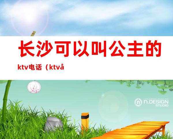 长沙可以叫公主的ktv电话（ktv公主电话号码）