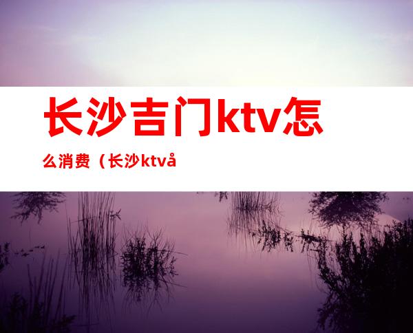 长沙吉门ktv怎么消费（长沙ktv哪里效果最好）