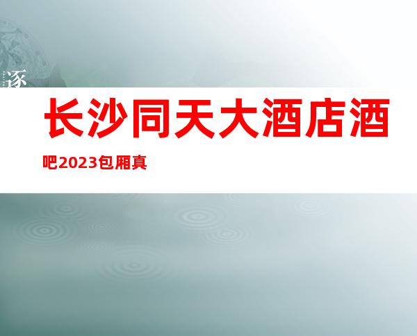 长沙同天大酒店酒吧2023包厢真实报价