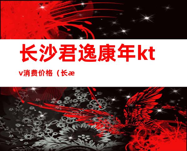 长沙君逸康年ktv消费价格（长沙君逸康年ktv怎么样）