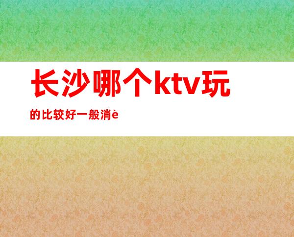 长沙哪个ktv玩的比较好一般消费多少漂亮质量高 – 长沙长沙商务KTV