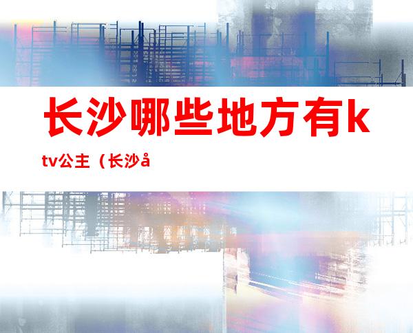 长沙哪些地方有ktv公主（长沙全城动听ktv公主）