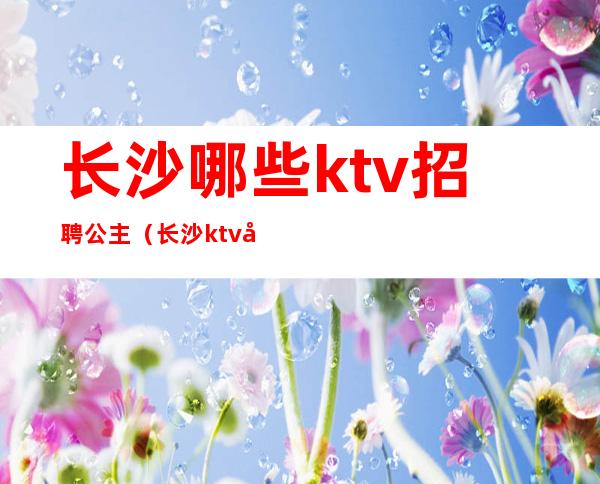 长沙哪些ktv招聘公主（长沙ktv叫公主一般多少钱）