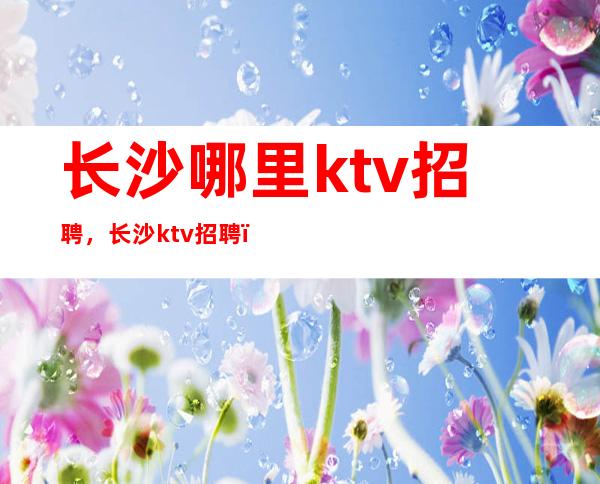 长沙哪里ktv招聘，长沙ktv招聘，长沙夜总会招聘员工