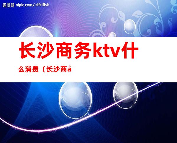 长沙商务ktv什么消费（长沙商务ktv小费多少）