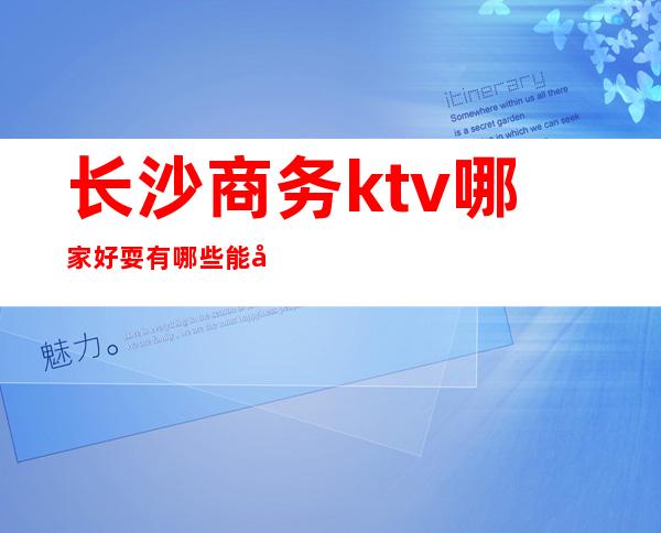 长沙商务ktv哪家好耍有哪些能带走的哪家比较好可以带的 – 长沙长沙商务KTV