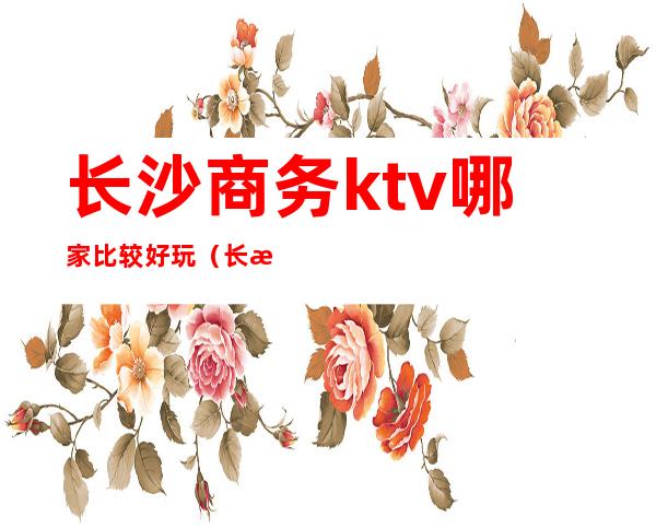 长沙商务ktv哪家比较好玩（长沙商务ktv推荐）