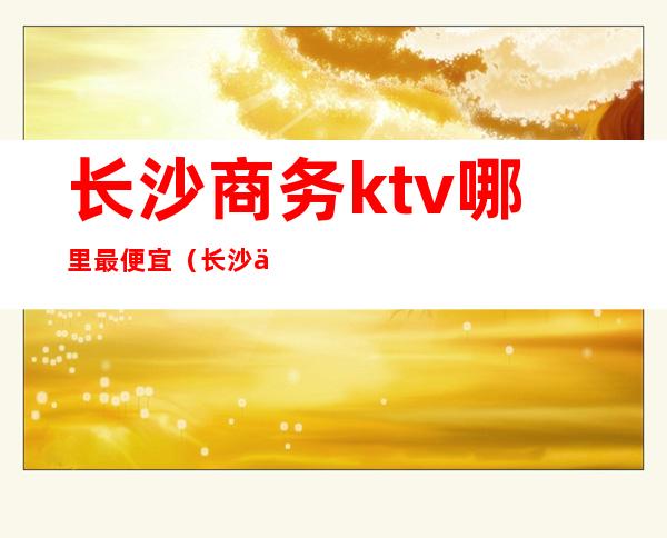 长沙商务ktv哪里最便宜（长沙中档ktv）