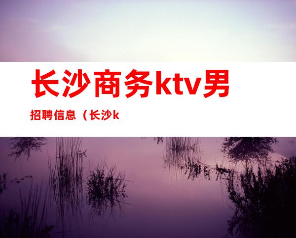 长沙商务ktv男招聘信息（长沙ktv招聘信息最新招聘）