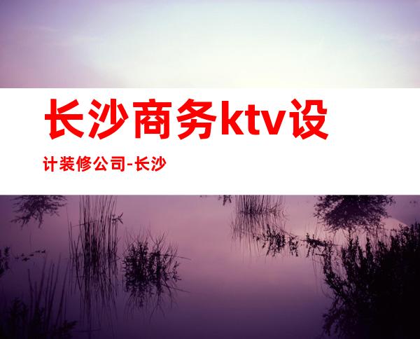 长沙商务ktv设计装修公司-长沙工装公司哪家好？