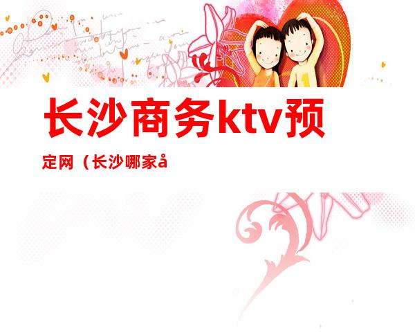 长沙商务ktv预定网（长沙哪家商务ktv高端）