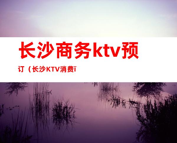 长沙商务ktv预订（长沙KTV消费）