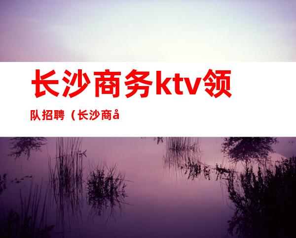 长沙商务ktv领队招聘（长沙商务ktv领队招聘）