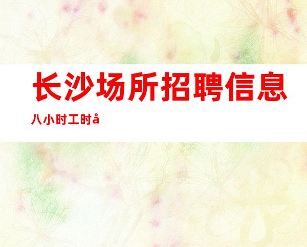 长沙场所招聘信息 八小时工时制度 面向全国招募服务员