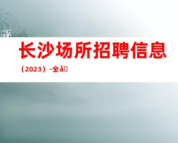 长沙场所招聘信息（2023）-全场每日爆满