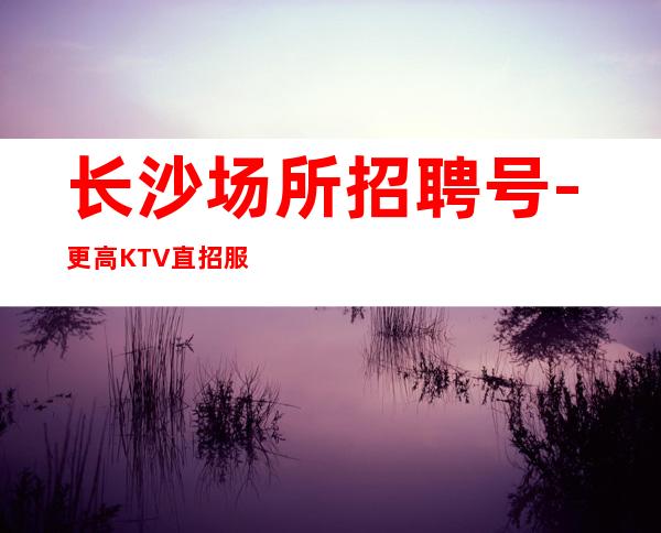 长沙场所招聘号-更高KTV直招服务员你只负责挣