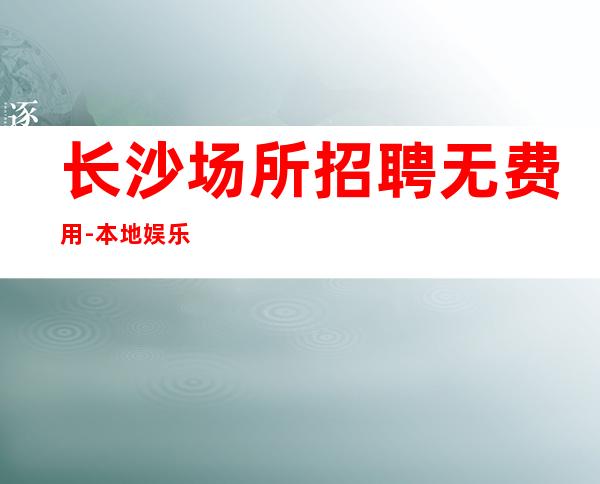 长沙场所招聘无费用-本地娱乐会所哪里更高环境好？