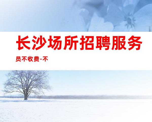 长沙场所招聘服务员不收费-不墨迹不浪费时间来